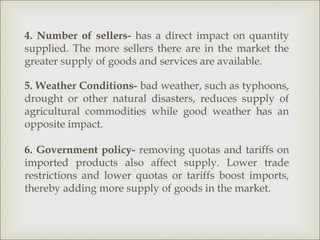 4. Number of sellers- has a direct impact on quantity
supplied. The more sellers there are in the market the
greater supply of goods and services are available.

5. Weather Conditions- bad weather, such as typhoons,
drought or other natural disasters, reduces supply of
agricultural commodities while good weather has an
opposite impact.

6. Government policy- removing quotas and tariffs on
imported products also affect supply. Lower trade
restrictions and lower quotas or tariffs boost imports,
thereby adding more supply of goods in the market.
 