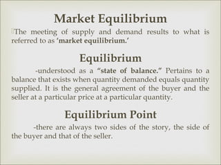 Market Equilibrium
The meeting of supply and demand results to what is
referred to as ‘market equilibrium.’

                    Equilibrium
        -understood as a “state of balance.” Pertains to a
balance that exists when quantity demanded equals quantity
supplied. It is the general agreement of the buyer and the
seller at a particular price at a particular quantity.

               Equilibrium Point
      -there are always two sides of the story, the side of
the buyer and that of the seller.
 