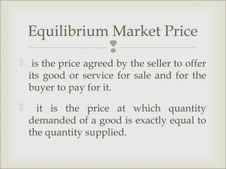 Equilibrium Market Price
                     
 is the price agreed by the seller to offer
  its good or service for sale and for the
  buyer to pay for it.
     it is the price at which quantity
    demanded of a good is exactly equal to
    the quantity supplied.
 