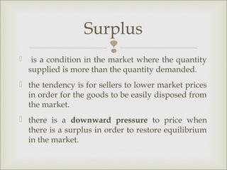 Surplus
                      
    is a condition in the market where the quantity
    supplied is more than the quantity demanded.
 the tendency is for sellers to lower market prices
  in order for the goods to be easily disposed from
  the market.
 there is a downward pressure to price when
  there is a surplus in order to restore equilibrium
  in the market.
 