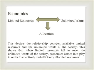 Economics
Limited Resources                       Unlimited Wants



                        Allocation


This depicts the relationship between available limited
resources and the unlimited wants of the society. This
shows that when limited resources fail to meet the
unlimited wants of the society, economics comes into play
in order to effectively and efficiently allocated resources.
 