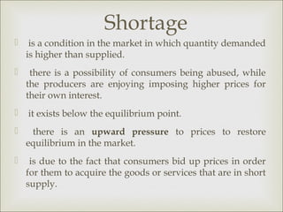 Shortage
    is a condition in the market in which quantity demanded
    is higher than supplied.
    there is a possibility of consumers being abused, while
    the producers are enjoying imposing higher prices for
    their own interest.
   it exists below the equilibrium point.
    there is an upward pressure to prices to restore
    equilibrium in the market.
    is due to the fact that consumers bid up prices in order
    for them to acquire the goods or services that are in short
    supply.
 