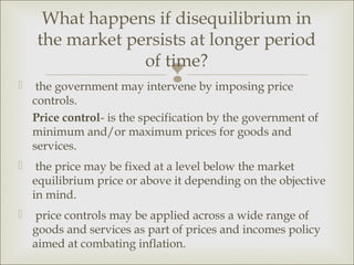What happens if disequilibrium in
    the market persists at longer period
                 of time?

                             by imposing price
    the government may intervene
    controls.
    Price control- is the specification by the government of
    minimum and/or maximum prices for goods and
    services.
    the price may be fixed at a level below the market
    equilibrium price or above it depending on the objective
    in mind.
    price controls may be applied across a wide range of
    goods and services as part of prices and incomes policy
    aimed at combating inflation.
 