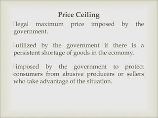 Price Ceiling
legal maximum     price   imposed   by   the
government.

utilized by the government if there is a
persistent shortage of goods in the economy.

imposed by the government to protect
consumers from abusive producers or sellers
who take advantage of the situation.
 
