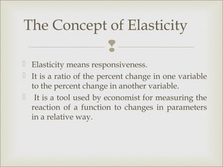 The Concept of Elasticity
                        
 Elasticity means responsiveness.
 It is a ratio of the percent change in one variable
  to the percent change in another variable.
 It is a tool used by economist for measuring the
  reaction of a function to changes in parameters
  in a relative way.
 