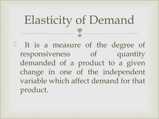 Elasticity of Demand
                
    It is a measure of the degree of
    responsiveness        of    quantity
    demanded of a product to a given
    change in one of the independent
    variable which affect demand for that
    product.
 