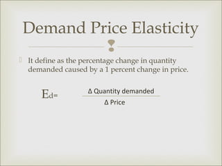 Demand Price Elasticity
         
 It define as the percentage change in quantity
  demanded caused by a 1 percent change in price.


      Ed=          ∆ Quantity demanded
                        ∆ Price
 