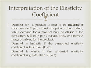 Interpretation of the Elasticity
          Coefficient
                         
 Demand for a product is said to be inelastic if
  consumers will pay almost any price of the product,
  while demand for a product may be elastic if the
  consumers will only pay a certain price, or a narrow
  range of prices, for the product.
 Demand is inelastic if the computed elasticity
  coefficient is less than 1(Ep< 1).
 Demand is elastic if the computed elasticity
  coefficient is greater than 1(Ep> 1).
 