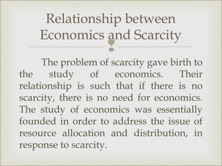 Relationship between
    Economics and Scarcity
                    
      The problem of scarcity gave birth to
the    study     of   economics.     Their
relationship is such that if there is no
scarcity, there is no need for economics.
The study of economics was essentially
founded in order to address the issue of
resource allocation and distribution, in
response to scarcity.
 