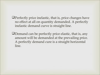  Perfectly price inelastic, that is, price changes have
  no effect at all on quantity demanded. A perfectly
  inelastic demand curve is straight line.

 Demand can be perfectly price elastic, that is, any
  amount will be demanded at the prevailing price.
  A perfectly demand cure is a straight horizontal
  line.
 