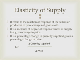 Elasticity of Supply
                
 It refers to the reaction or response of the sellers or
  producers to price changes of goods sold.
 It is a measure of degree of responsiveness of supply
  to a given change in price.
 It is a percentage change in quantity supplied given a
  percentage change in price
                  ∆ Quantity supplied
      Es=
                        ∆ Price
 