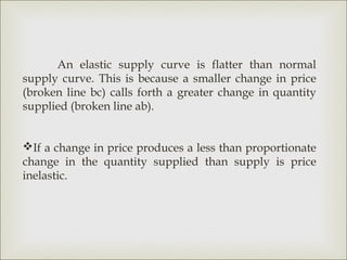An elastic supply curve is flatter than normal
supply curve. This is because a smaller change in price
(broken line bc) calls forth a greater change in quantity
supplied (broken line ab).


If a change in price produces a less than proportionate
change in the quantity supplied than supply is price
inelastic.
 