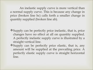 An inelastic supply curve is more vertical than
a normal supply curve. This is because any change in
price (broken line bc) calls forth a smaller change in
quantity supplied (broken line ab).


Supply can be perfectly price inelastic, that is, price
 changes have no effect at all on quantity supplied.
 A perfectly inelastic supply curve is illustrated by a
 straight vertical line.
Supply can be perfectly price elastic, that is, any
 amount will be supplied at the prevailing price. A
 perfectly elastic supply curve is straight horizontal
 line.
 