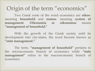 Origin of the term “economics”
     Two Greek roots of the word economics are oikos-
meaning household and nomus- meaning system of
management.    Oikonomia    or   oikonomus     means
“management of household.”

       With the growth of the Greek society until its
development into city-states, the word became known as
“state management.”

     The term, “management of household” pertains to
the microeconomic branch of economics while “state
management” refers to the macroeconomic branch of
economics.
 
