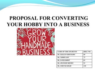PROPOSAL FOR CONVERTING
YOUR HOBBY INTO A BUSINESS

NAME OF THE STUDENTS

ROLL NO.

Ms. GILLIAN DOURADO

68

Ms. NIDHI JAIN

75

Mr. SATEJ KHOT

83

Mr. JIGNESH MISTRY

93

Mr. CHETAS SHAH

110

 
