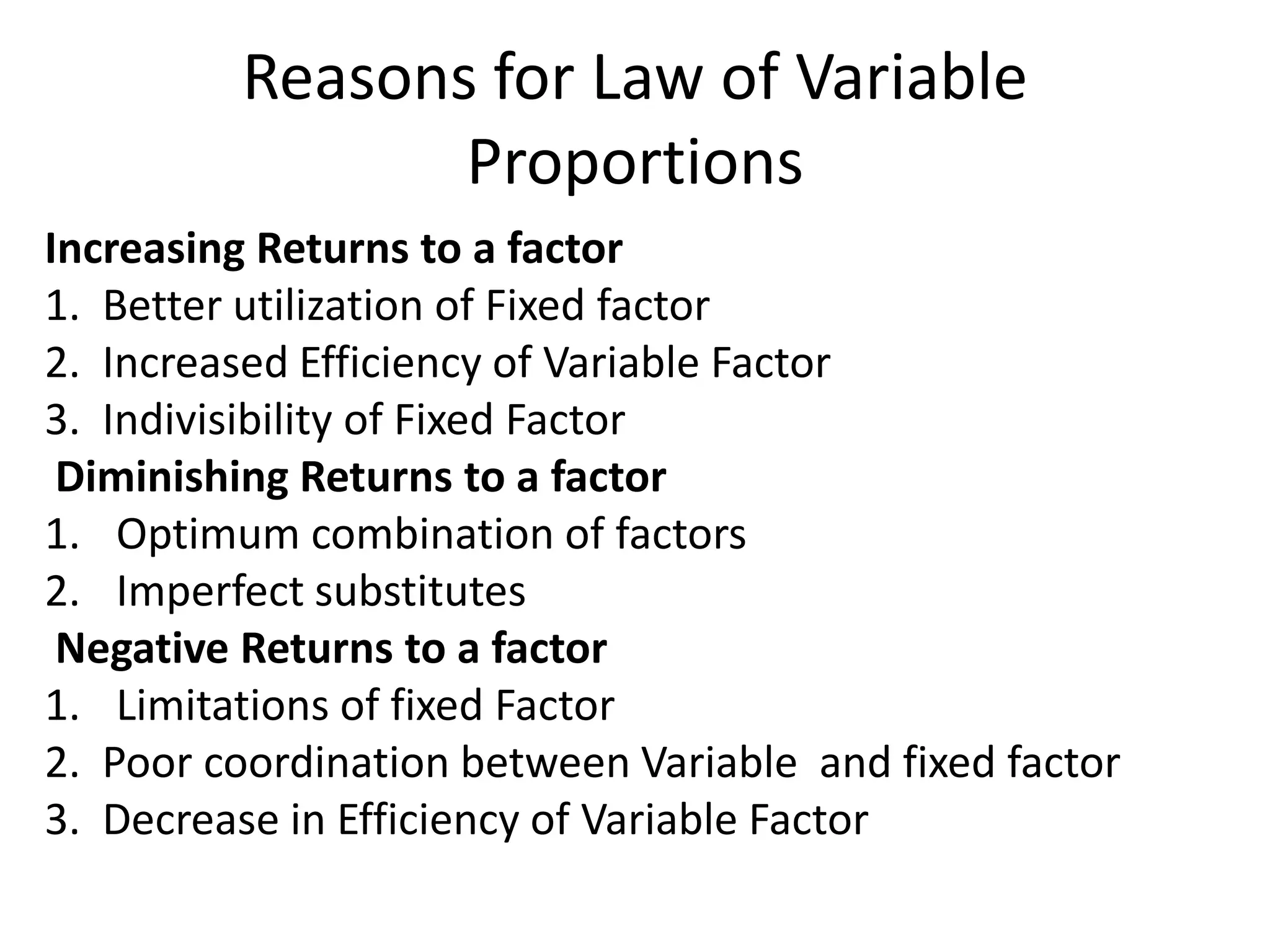 Reasons for Law of Variable
Proportions
Increasing Returns to a factor
1. Better utilization of Fixed factor
2. Increased Efficiency of Variable Factor
3. Indivisibility of Fixed Factor
Diminishing Returns to a factor
1. Optimum combination of factors
2. Imperfect substitutes
Negative Returns to a factor
1. Limitations of fixed Factor
2. Poor coordination between Variable and fixed factor
3. Decrease in Efficiency of Variable Factor

 
