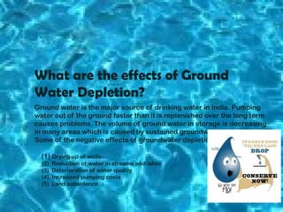 What are the effects of Ground
Water Depletion?
Ground water is the major source of drinking water in India. Pumping
water out of the ground faster than it is replenished over the long term
causes problems. The volume of ground water in storage is decreasing
in many areas which is caused by sustained groundwater pumping.
Some of the negative effects of groundwater depletion are:
(1) Drying up of wells
(2)
(3)
(4)
(5)

Reduction of water in streams and lakes
Deterioration of water quality
Increased pumping costs
Land subsidence

 