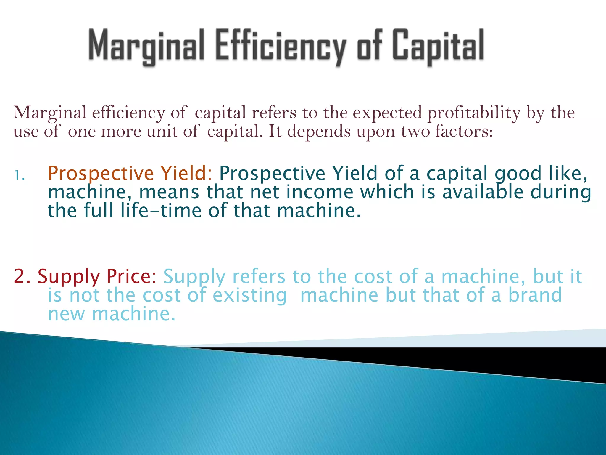 Marginal efficiency of capital refers to the expected profitability by the
use of one more unit of capital. It depends upon two factors:
1.

Prospective Yield: Prospective Yield of a capital good like,
machine, means that net income which is available during
the full life-time of that machine.

2. Supply Price: Supply refers to the cost of a machine, but it
is not the cost of existing machine but that of a brand
new machine.

 