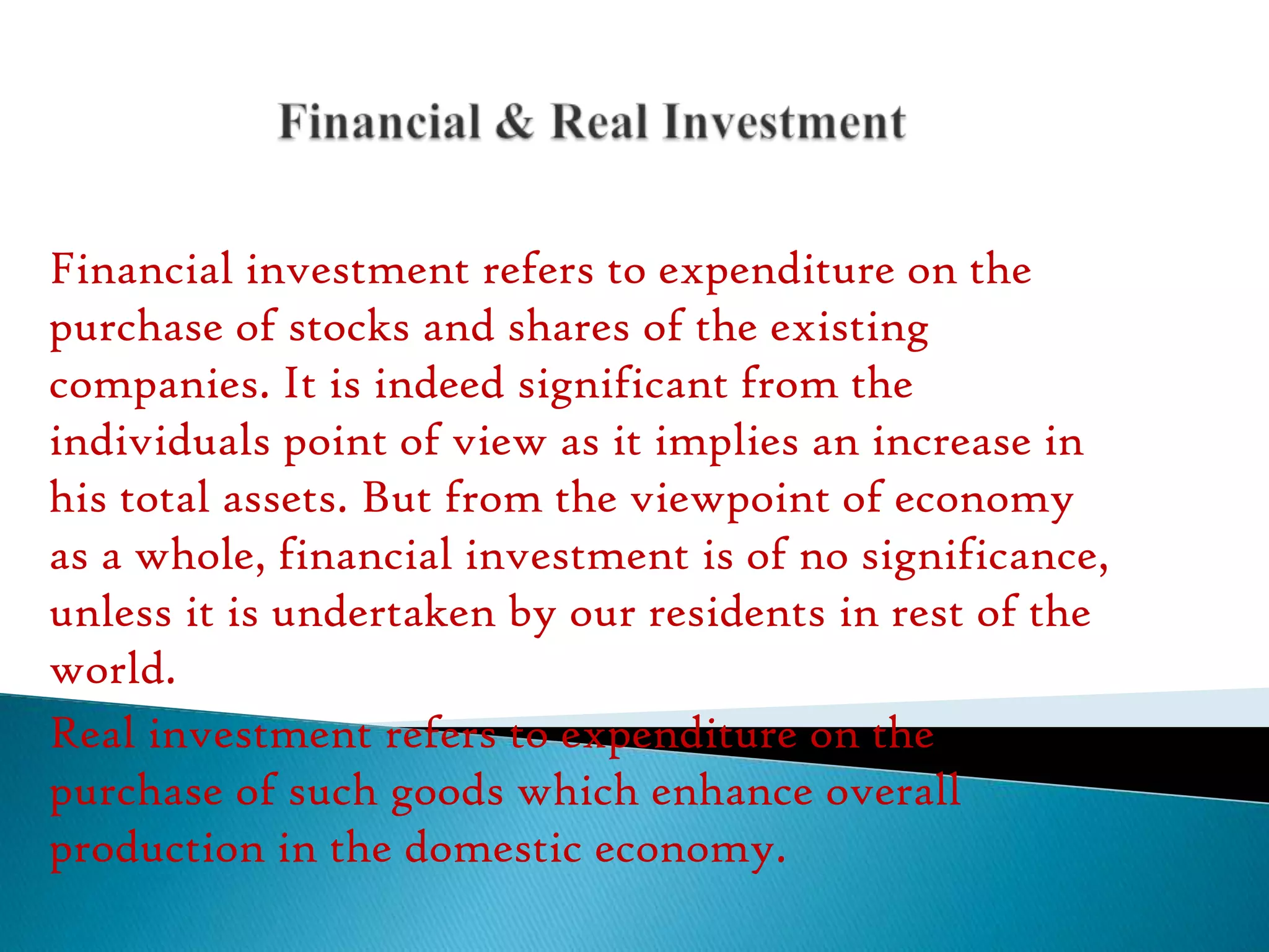 Financial investment refers to expenditure on the
purchase of stocks and shares of the existing
companies. It is indeed significant from the
individuals point of view as it implies an increase in
his total assets. But from the viewpoint of economy
as a whole, financial investment is of no significance,
unless it is undertaken by our residents in rest of the
world.
Real investment refers to expenditure on the
purchase of such goods which enhance overall
production in the domestic economy.

 