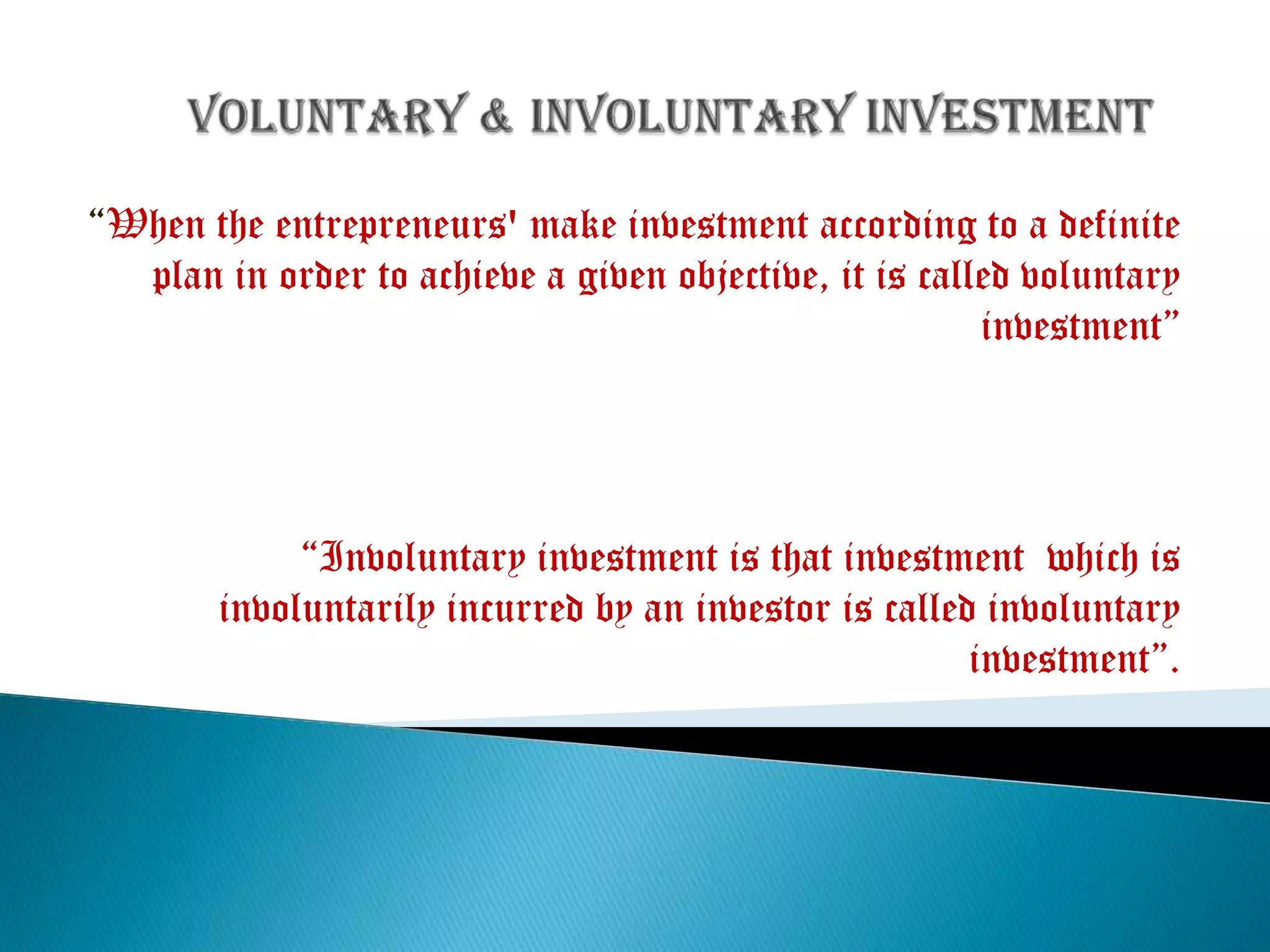 “When the entrepreneurs' make investment according to a definite
plan in order to achieve a given objective, it is called voluntary
investment”

“Involuntary investment is that investment which is
involuntarily incurred by an investor is called involuntary
investment”.

 