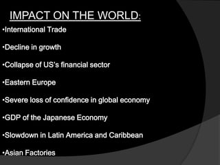 IMPACT ON THE WORLD:
•International Trade
•Decline in growth
•Collapse of US’s financial sector
•Eastern Europe
•Severe loss of confidence in global economy
•GDP of the Japanese Economy
•Slowdown in Latin America and Caribbean
•Asian Factories
 