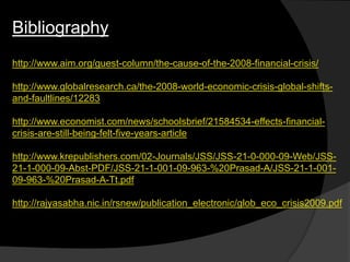 Bibliography
http://www.aim.org/guest-column/the-cause-of-the-2008-financial-crisis/
http://www.globalresearch.ca/the-2008-world-economic-crisis-global-shifts-
and-faultlines/12283
http://www.economist.com/news/schoolsbrief/21584534-effects-financial-
crisis-are-still-being-felt-five-years-article
http://www.krepublishers.com/02-Journals/JSS/JSS-21-0-000-09-Web/JSS-
21-1-000-09-Abst-PDF/JSS-21-1-001-09-963-%20Prasad-A/JSS-21-1-001-
09-963-%20Prasad-A-Tt.pdf
http://rajyasabha.nic.in/rsnew/publication_electronic/glob_eco_crisis2009.pdf
 
