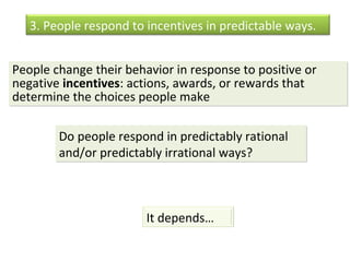 3. People respond to incentives in predictable ways. 
People change their behavior in response to positive or 
negative incentives: actions, awards, or rewards that 
determine the choices people make 
Do people respond in predictably rational 
and/or predictably irrational ways? 
It depends… 
 