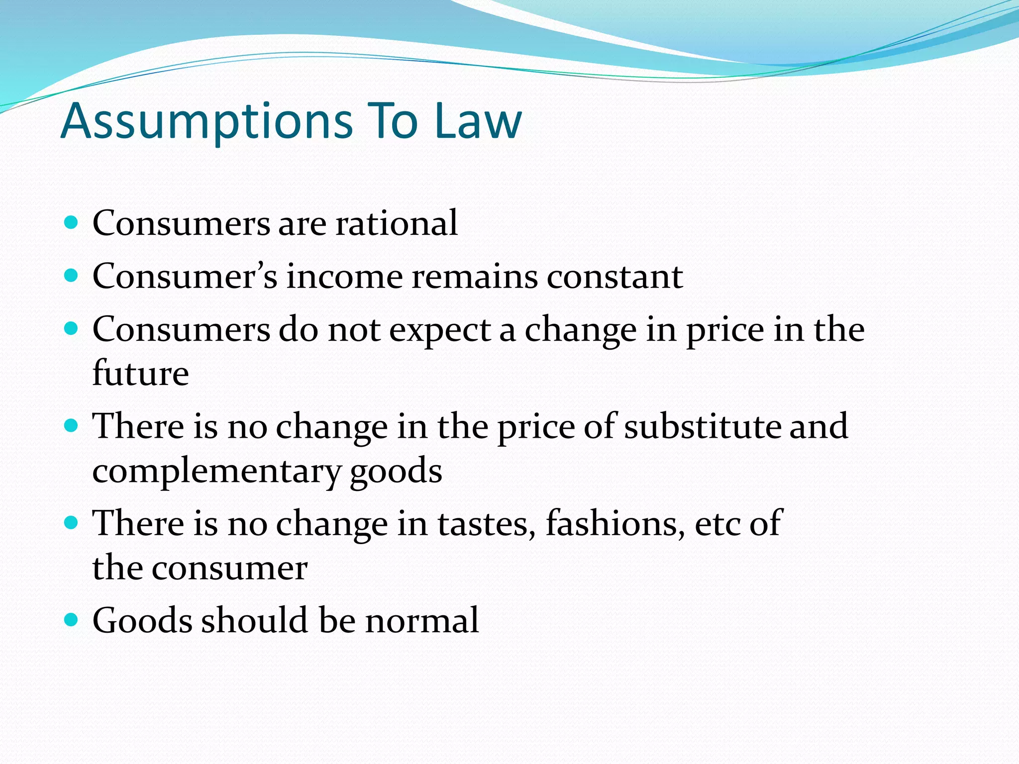 Assumptions To Law 
 Consumers are rational 
 Consumer’s income remains constant 
 Consumers do not expect a change in price in the 
future 
 There is no change in the price of substitute and 
complementary goods 
 There is no change in tastes, fashions, etc of 
the consumer 
 Goods should be normal 
 
