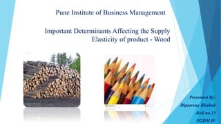 Important Determinants Affecting the Supply 
Elasticity of product -Wood 
Presented By- 
Dipanway Bhabuk 
Roll no.15 
PGDM IV 
Pune Institute of Business Management 
 