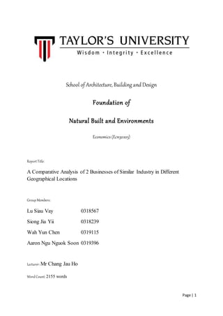 Page | 1
School of Architecture, Building and Design
Foundation of
Natural Built and Environments
Economics (Ecn30205)
ReportTitle:
A Comparative Analysis of 2 Businesses of Similar Industry in Different
Geographical Locations
GroupMembers:
Lu Siau Vay 0318567
Siong Jia Yii 0318239
Wah Yun Chen 0319115
Aaron Ngu Nguok Soon 0319396
Lecturer: Mr Chang Jau Ho
WordCount: 2155 words
 