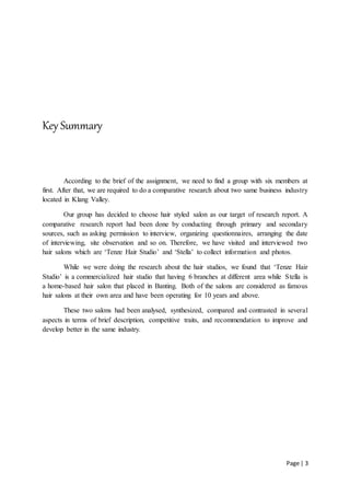 Page | 3
Key Summary
According to the brief of the assignment, we need to find a group with six members at
first. After that, we are required to do a comparative research about two same business industry
located in Klang Valley.
Our group has decided to choose hair styled salon as our target of research report. A
comparative research report had been done by conducting through primary and secondary
sources, such as asking permission to interview, organizing questionnaires, arranging the date
of interviewing, site observation and so on. Therefore, we have visited and interviewed two
hair salons which are ‘Tenze Hair Studio’ and ‘Stella’ to collect information and photos.
While we were doing the research about the hair studios, we found that ‘Tenze Hair
Studio’ is a commercialized hair studio that having 6 branches at different area while Stella is
a home-based hair salon that placed in Banting. Both of the salons are considered as famous
hair salons at their own area and have been operating for 10 years and above.
These two salons had been analysed, synthesized, compared and contrasted in several
aspects in terms of brief description, competitive traits, and recommendation to improve and
develop better in the same industry.
 