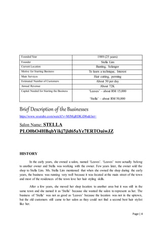Page | 4
Brief Description of the Businesses
https://www.youtube.com/watch?v=MJMgRDKiD0s&list=
Salon Name: STELLA
PLO0bO4HBqbYikj7jld65aYe7ERTOuiwJZ
HISTORY
In the early years, she owned a salon, named ‘Leaves’. ‘Leaves’ were actually belong
to another owner and Stella was working with the owner. Few years later, the owner sold the
shop to Stella Lim. Ms. Stella Lim mentioned that when she owned the shop during the early
years, the business was running very well because it was located at the main street of the town
and most of the residences of the town love her hair styling skills.
After a few years, she moved her shop location to another area but it was still in the
same town and she named it as ‘Stella’ because she wanted the salon to represent as her. The
business of ‘Stella’ was not as good as ‘Leaves’ because the location was not in the uptown,
but the old customers still came to her salon as they could not find a second best hair stylist
like her.
Founded Year 1989 (25 years)
Founder Stella Lim
Current Location Banting, Selangor
Motive for Starting Business To learn a technique, Interest
Main Services Hair cutting, perming
Estimated Number of Customers About 50 per day
Annual Revenue About 72K
Capital Needed for Starting the Business ‘Leaves’ – about RM 15,000
‘Stella’ – about RM 50,000
 