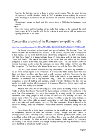 Page | 6
branches for that time and try to focus in setting up the system. After few years keeping
the system in a stable situation, finally in 2012 he decided to start training his team and
build branding of his stores so that his businesses will run more successfully in the future.
2013
He continued opened his fourth and fifth branch stores in 2013 after his businesses were
stabled.
2014
Since the system and the branding of his studio had stabled, so he continued his sixth
branch store in 2014. And he said that he believes it would not be difficult to continue
opening branches in the future.
Comparative analysis of the Businesses’ competitive traits
https://www.youtube.com/watch?v=2Y5opPT4n4&list=PLO0bO4HBqbYikj7jld65aYe7ERTOuiwJZ
As already been stated, we interviewed two type of business. The first one, Tenze Hair
Studio Sdn. Bhd. It is a commercialized business. In this business, they face a lot of competitors
in their market. So, we found that they have a least three competitors. The first competitor is
‘AX Hair Style Salon’, it is located at Jalan Prima C, Setia Alam, and it is just right beside
‘Tenze Hair Studio’. The shop is specialized in hair stylist, hair care and so on. The second
competitor is located in the same area, called ‘1986 Hair Studio’. This hair studio is different
because it provides a café, so that the customers can enjoy while waiting for their turn. The
third competitor ‘De Hair Salon’ also located in the same row with the Tenze Hair Studio.
“In 2015, what business does not face any competition?” Mr Avier Ng mentioned it.
He has never treated anyone as his competitors. It is because he thinks that he treats them as a
friend and share everything with them such as skill, technique and style. Moreover, he also
think that he has already won them by attitude. In his point, attitude is very important. In the
interview, he mentioned that a very important thing, “Divert the customer away from the
competitors to him will build up only enemies, instead of profit.” He thinks that they will use
another way to let him lose all the customers if he does so. Therefore, having more friend are
always better than having more enemies.
Another hair salon that we are doing is a salon located in Banting which is ‘Stella’.
‘Stella’ is a home based salon. We found that there are three competitors they are facing in the
town. One of the competitors is a salon that managed by a young people. His customers is
surrounded with young people as well because he knows the most trending hair style. His
salon’s name is ‘Pro’. The second competitor, named ‘Mei Hua’ is using the same strategies as
‘Stella’. Their hair styling skills are equally competitive as each other. In addition, they also
have a low price and good customer services. The third competitor, Kozo is located at the
uptown of Banting. They are competitive because they are more systematic among all of the
salons.
Even though she is facing those competitors but she would not want to compete with
her competitors because she trusts her customers’ loyalty. “People have their choices in
choosing which kind of salon they want”, Stella said. She provides good customer service, such
as good hair styling skills and comfortable hair washing. This is what we called ‘differentiated
products’ in economics. But what we heard from the founder, Stella, most of her customers
still coming to her for hair services even though she kept moving her shop. Up to here, we can
know that Stella is a kind and friendly person.
 