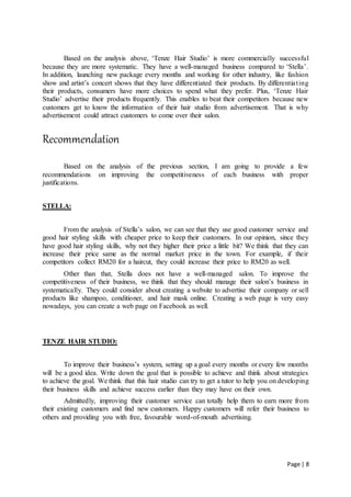 Page | 8
Based on the analysis above, ‘Tenze Hair Studio’ is more commercially successful
because they are more systematic. They have a well-managed business compared to ‘Stella’.
In addition, launching new package every months and working for other industry, like fashion
show and artist’s concert shows that they have differentiated their products. By differentiating
their products, consumers have more choices to spend what they prefer. Plus, ‘Tenze Hair
Studio’ advertise their products frequently. This enables to beat their competitors because new
customers get to know the information of their hair studio from advertisement. That is why
advertisement could attract customers to come over their salon.
Recommendation
Based on the analysis of the previous section, I am going to provide a few
recommendations on improving the competitiveness of each business with proper
justifications.
STELLA:
From the analysis of Stella’s salon, we can see that they use good customer service and
good hair styling skills with cheaper price to keep their customers. In our opinion, since they
have good hair styling skills, why not they higher their price a little bit? We think that they can
increase their price same as the normal market price in the town. For example, if their
competitors collect RM20 for a haircut, they could increase their price to RM20 as well.
Other than that, Stella does not have a well-managed salon. To improve the
competitiveness of their business, we think that they should manage their salon’s business in
systematically. They could consider about creating a website to advertise their company or sell
products like shampoo, conditioner, and hair mask online. Creating a web page is very easy
nowadays, you can create a web page on Facebook as well.
TENZE HAIR STUDIO:
To improve their business’s system, setting up a goal every months or every few months
will be a good idea. Write down the goal that is possible to achieve and think about strategies
to achieve the goal. We think that this hair studio can try to get a tutor to help you on developing
their business skills and achieve success earlier than they may have on their own.
Admittedly, improving their customer service can totally help them to earn more from
their existing customers and find new customers. Happy customers will refer their business to
others and providing you with free, favourable word-of-mouth advertising.
 
