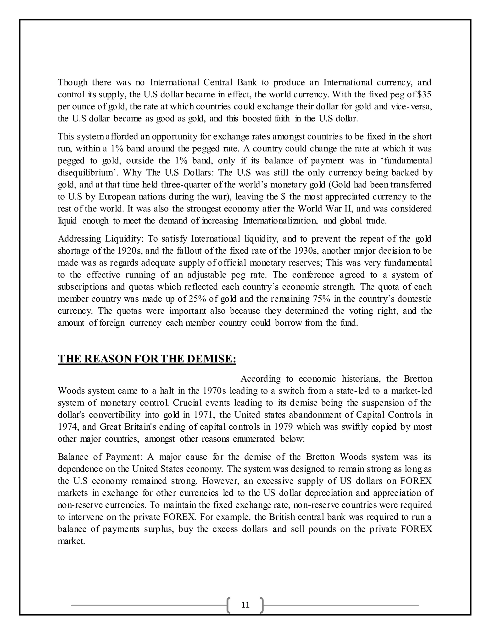 11
Though there was no International Central Bank to produce an International currency, and
control its supply, the U.S dollar became in effect, the world currency. With the fixed peg of $35
per ounce of gold, the rate at which countries could exchange their dollar for gold and vice-versa,
the U.S dollar became as good as gold, and this boosted faith in the U.S dollar.
This system afforded an opportunity for exchange rates amongst countries to be fixed in the short
run, within a 1% band around the pegged rate. A country could change the rate at which it was
pegged to gold, outside the 1% band, only if its balance of payment was in ‘fundamental
disequilibrium’. Why The U.S Dollars: The U.S was still the only currency being backed by
gold, and at that time held three-quarter of the world’s monetary gold (Gold had been transferred
to U.S by European nations during the war), leaving the $ the most appreciated currency to the
rest of the world. It was also the strongest economy after the World War II, and was considered
liquid enough to meet the demand of increasing Internationalization, and global trade.
Addressing Liquidity: To satisfy International liquidity, and to prevent the repeat of the gold
shortage of the 1920s, and the fallout of the fixed rate of the 1930s, another major decision to be
made was as regards adequate supply of official monetary reserves; This was very fundamental
to the effective running of an adjustable peg rate. The conference agreed to a system of
subscriptions and quotas which reflected each country’s economic strength. The quota of each
member country was made up of 25% of gold and the remaining 75% in the country’s domestic
currency. The quotas were important also because they determined the voting right, and the
amount of foreign currency each member country could borrow from the fund.
THE REASON FOR THE DEMISE:
According to economic historians, the Bretton
Woods system came to a halt in the 1970s leading to a switch from a state-led to a market-led
system of monetary control. Crucial events leading to its demise being the suspension of the
dollar's convertibility into gold in 1971, the United states abandonment of Capital Controls in
1974, and Great Britain's ending of capital controls in 1979 which was swiftly copied by most
other major countries, amongst other reasons enumerated below:
Balance of Payment: A major cause for the demise of the Bretton Woods system was its
dependence on the United States economy. The system was designed to remain strong as long as
the U.S economy remained strong. However, an excessive supply of US dollars on FOREX
markets in exchange for other currencies led to the US dollar depreciation and appreciation of
non-reserve currencies. To maintain the fixed exchange rate, non-reserve countries were required
to intervene on the private FOREX. For example, the British central bank was required to run a
balance of payments surplus, buy the excess dollars and sell pounds on the private FOREX
market.
 