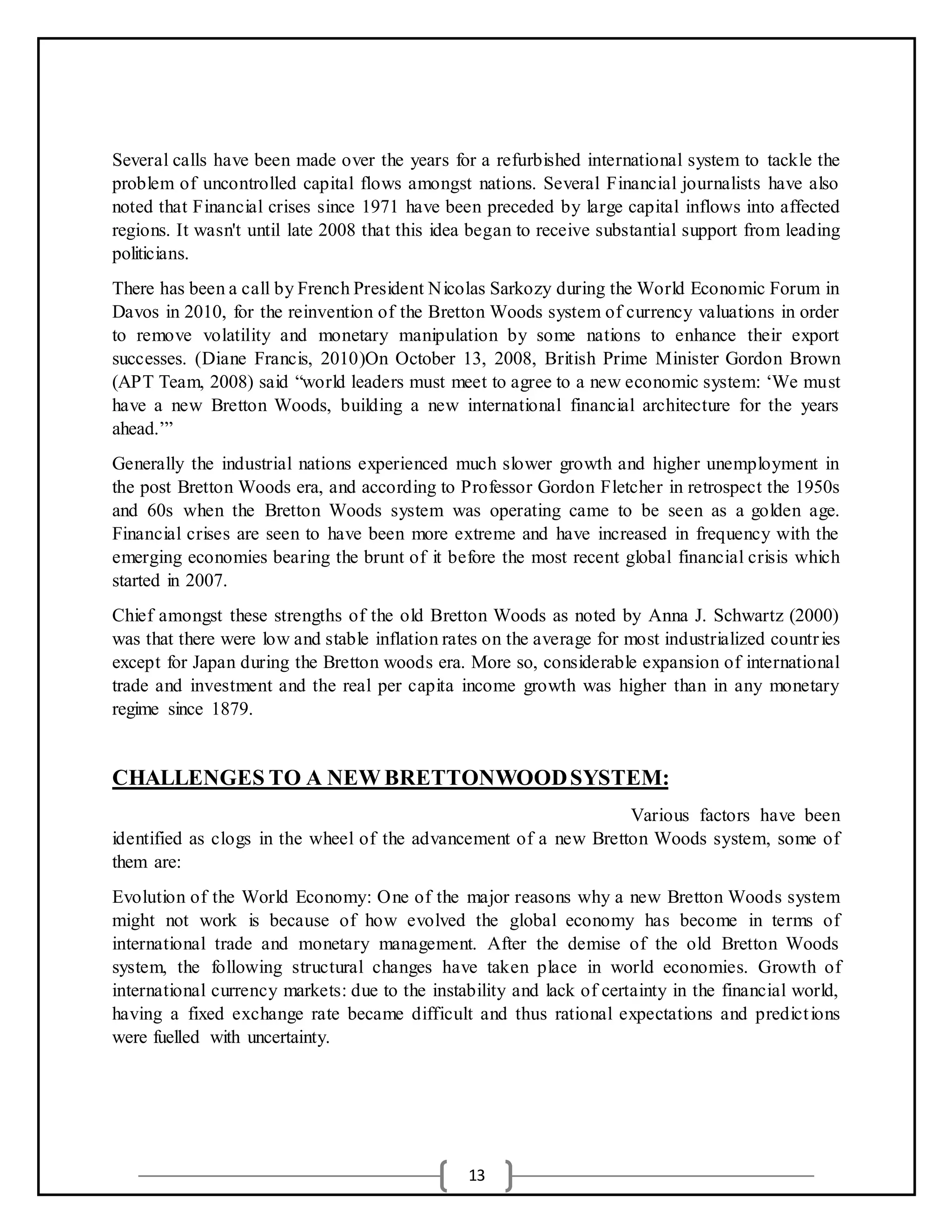 13
Several calls have been made over the years for a refurbished international system to tackle the
problem of uncontrolled capital flows amongst nations. Several Financial journalists have also
noted that Financial crises since 1971 have been preceded by large capital inflows into affected
regions. It wasn't until late 2008 that this idea began to receive substantial support from leading
politicians.
There has been a call by French President Nicolas Sarkozy during the World Economic Forum in
Davos in 2010, for the reinvention of the Bretton Woods system of currency valuations in order
to remove volatility and monetary manipulation by some nations to enhance their export
successes. (Diane Francis, 2010)On October 13, 2008, British Prime Minister Gordon Brown
(APT Team, 2008) said “world leaders must meet to agree to a new economic system: ‘We must
have a new Bretton Woods, building a new international financial architecture for the years
ahead.’”
Generally the industrial nations experienced much slower growth and higher unemployment in
the post Bretton Woods era, and according to Professor Gordon Fletcher in retrospect the 1950s
and 60s when the Bretton Woods system was operating came to be seen as a golden age.
Financial crises are seen to have been more extreme and have increased in frequency with the
emerging economies bearing the brunt of it before the most recent global financial crisis which
started in 2007.
Chief amongst these strengths of the old Bretton Woods as noted by Anna J. Schwartz (2000)
was that there were low and stable inflation rates on the average for most industrialized countries
except for Japan during the Bretton woods era. More so, considerable expansion of international
trade and investment and the real per capita income growth was higher than in any monetary
regime since 1879.
CHALLENGES TO A NEW BRETTONWOODSYSTEM:
Various factors have been
identified as clogs in the wheel of the advancement of a new Bretton Woods system, some of
them are:
Evolution of the World Economy: One of the major reasons why a new Bretton Woods system
might not work is because of how evolved the global economy has become in terms of
international trade and monetary management. After the demise of the old Bretton Woods
system, the following structural changes have taken place in world economies. Growth of
international currency markets: due to the instability and lack of certainty in the financial world,
having a fixed exchange rate became difficult and thus rational expectations and predictions
were fuelled with uncertainty.
 