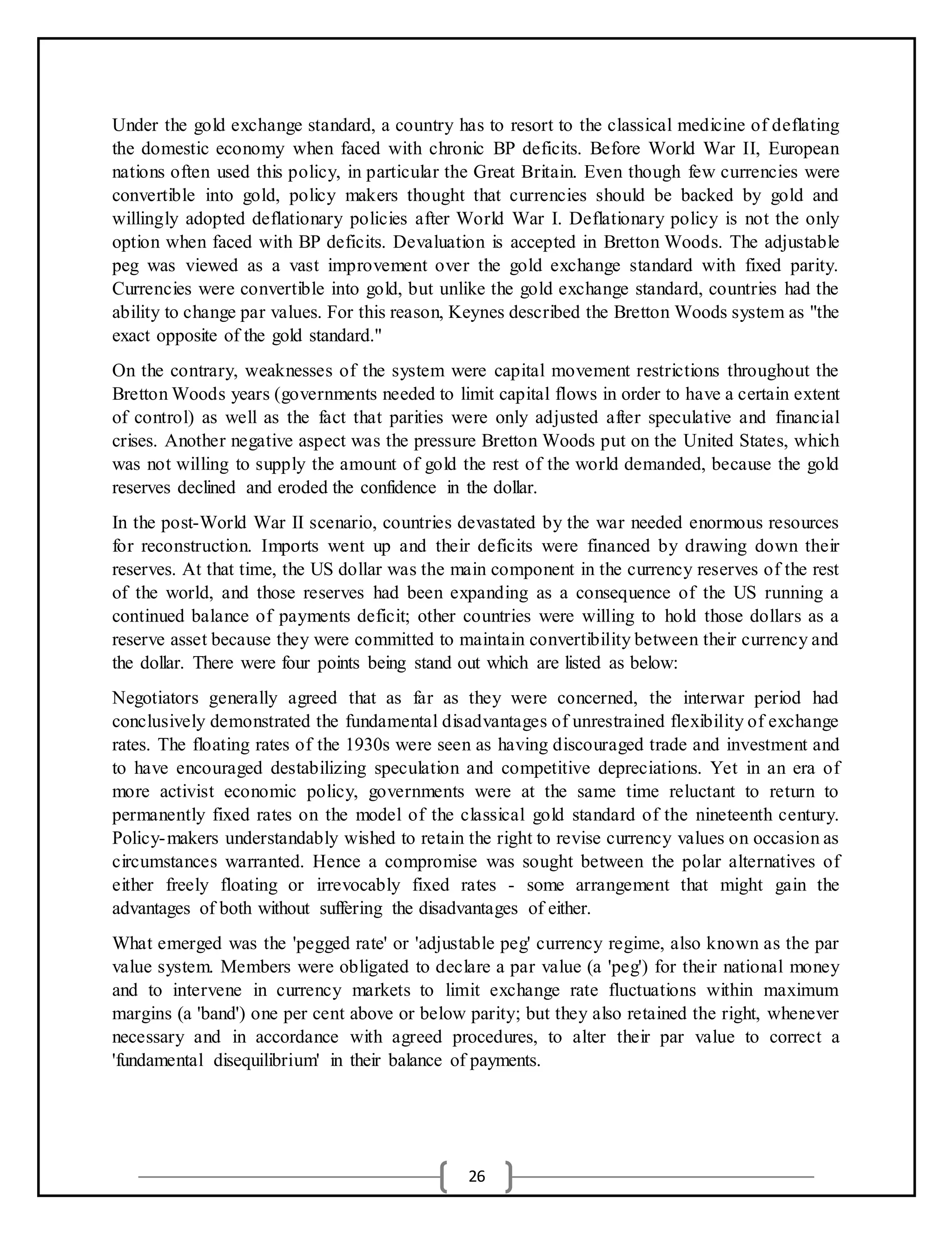 26
Under the gold exchange standard, a country has to resort to the classical medicine of deflating
the domestic economy when faced with chronic BP deficits. Before World War II, European
nations often used this policy, in particular the Great Britain. Even though few currencies were
convertible into gold, policy makers thought that currencies should be backed by gold and
willingly adopted deflationary policies after World War I. Deflationary policy is not the only
option when faced with BP deficits. Devaluation is accepted in Bretton Woods. The adjustable
peg was viewed as a vast improvement over the gold exchange standard with fixed parity.
Currencies were convertible into gold, but unlike the gold exchange standard, countries had the
ability to change par values. For this reason, Keynes described the Bretton Woods system as "the
exact opposite of the gold standard."
On the contrary, weaknesses of the system were capital movement restrictions throughout the
Bretton Woods years (governments needed to limit capital flows in order to have a certain extent
of control) as well as the fact that parities were only adjusted after speculative and financial
crises. Another negative aspect was the pressure Bretton Woods put on the United States, which
was not willing to supply the amount of gold the rest of the world demanded, because the gold
reserves declined and eroded the confidence in the dollar.
In the post-World War II scenario, countries devastated by the war needed enormous resources
for reconstruction. Imports went up and their deficits were financed by drawing down their
reserves. At that time, the US dollar was the main component in the currency reserves of the rest
of the world, and those reserves had been expanding as a consequence of the US running a
continued balance of payments deficit; other countries were willing to hold those dollars as a
reserve asset because they were committed to maintain convertibility between their currency and
the dollar. There were four points being stand out which are listed as below:
Negotiators generally agreed that as far as they were concerned, the interwar period had
conclusively demonstrated the fundamental disadvantages of unrestrained flexibility of exchange
rates. The floating rates of the 1930s were seen as having discouraged trade and investment and
to have encouraged destabilizing speculation and competitive depreciations. Yet in an era of
more activist economic policy, governments were at the same time reluctant to return to
permanently fixed rates on the model of the classical gold standard of the nineteenth century.
Policy-makers understandably wished to retain the right to revise currency values on occasion as
circumstances warranted. Hence a compromise was sought between the polar alternatives of
either freely floating or irrevocably fixed rates - some arrangement that might gain the
advantages of both without suffering the disadvantages of either.
What emerged was the 'pegged rate' or 'adjustable peg' currency regime, also known as the par
value system. Members were obligated to declare a par value (a 'peg') for their national money
and to intervene in currency markets to limit exchange rate fluctuations within maximum
margins (a 'band') one per cent above or below parity; but they also retained the right, whenever
necessary and in accordance with agreed procedures, to alter their par value to correct a
'fundamental disequilibrium' in their balance of payments.
 