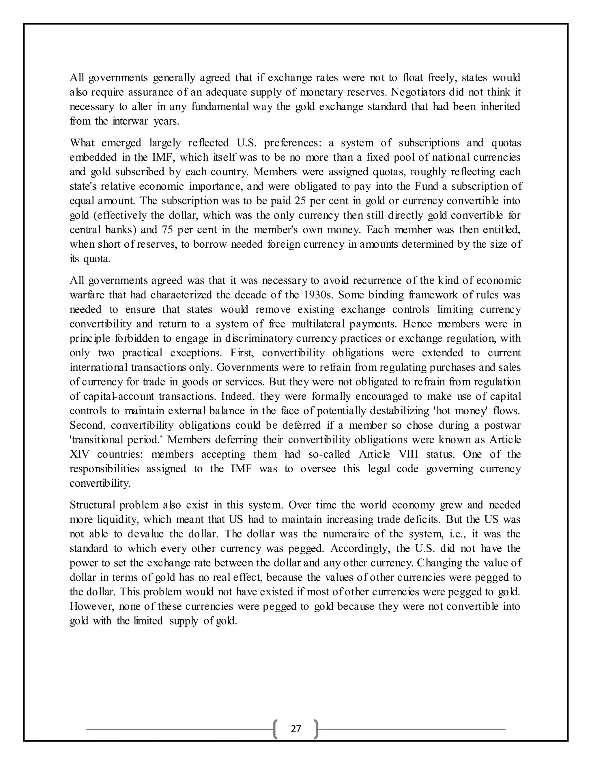 27
All governments generally agreed that if exchange rates were not to float freely, states would
also require assurance of an adequate supply of monetary reserves. Negotiators did not think it
necessary to alter in any fundamental way the gold exchange standard that had been inherited
from the interwar years.
What emerged largely reflected U.S. preferences: a system of subscriptions and quotas
embedded in the IMF, which itself was to be no more than a fixed pool of national currencies
and gold subscribed by each country. Members were assigned quotas, roughly reflecting each
state's relative economic importance, and were obligated to pay into the Fund a subscription of
equal amount. The subscription was to be paid 25 per cent in gold or currency convertible into
gold (effectively the dollar, which was the only currency then still directly gold convertible for
central banks) and 75 per cent in the member's own money. Each member was then entitled,
when short of reserves, to borrow needed foreign currency in amounts determined by the size of
its quota.
All governments agreed was that it was necessary to avoid recurrence of the kind of economic
warfare that had characterized the decade of the 1930s. Some binding framework of rules was
needed to ensure that states would remove existing exchange controls limiting currency
convertibility and return to a system of free multilateral payments. Hence members were in
principle forbidden to engage in discriminatory currency practices or exchange regulation, with
only two practical exceptions. First, convertibility obligations were extended to current
international transactions only. Governments were to refrain from regulating purchases and sales
of currency for trade in goods or services. But they were not obligated to refrain from regulation
of capital-account transactions. Indeed, they were formally encouraged to make use of capital
controls to maintain external balance in the face of potentially destabilizing 'hot money' flows.
Second, convertibility obligations could be deferred if a member so chose during a postwar
'transitional period.' Members deferring their convertibility obligations were known as Article
XIV countries; members accepting them had so-called Article VIII status. One of the
responsibilities assigned to the IMF was to oversee this legal code governing currency
convertibility.
Structural problem also exist in this system. Over time the world economy grew and needed
more liquidity, which meant that US had to maintain increasing trade deficits. But the US was
not able to devalue the dollar. The dollar was the numeraire of the system, i.e., it was the
standard to which every other currency was pegged. Accordingly, the U.S. did not have the
power to set the exchange rate between the dollar and any other currency. Changing the value of
dollar in terms of gold has no real effect, because the values of other currencies were pegged to
the dollar. This problem would not have existed if most of other currencies were pegged to gold.
However, none of these currencies were pegged to gold because they were not convertible into
gold with the limited supply of gold.
 