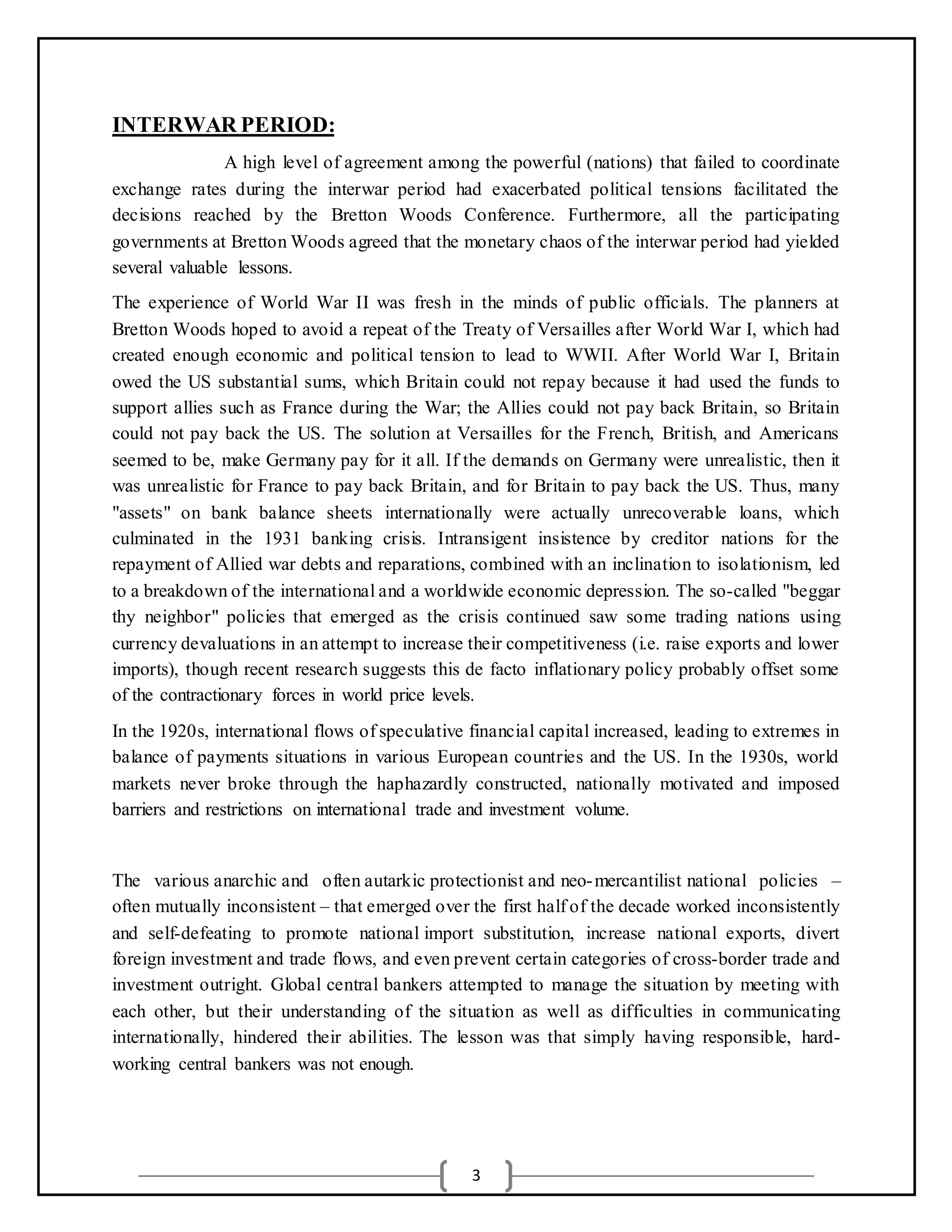 3
INTERWAR PERIOD:
A high level of agreement among the powerful (nations) that failed to coordinate
exchange rates during the interwar period had exacerbated political tensions facilitated the
decisions reached by the Bretton Woods Conference. Furthermore, all the participating
governments at Bretton Woods agreed that the monetary chaos of the interwar period had yielded
several valuable lessons.
The experience of World War II was fresh in the minds of public officials. The planners at
Bretton Woods hoped to avoid a repeat of the Treaty of Versailles after World War I, which had
created enough economic and political tension to lead to WWII. After World War I, Britain
owed the US substantial sums, which Britain could not repay because it had used the funds to
support allies such as France during the War; the Allies could not pay back Britain, so Britain
could not pay back the US. The solution at Versailles for the French, British, and Americans
seemed to be, make Germany pay for it all. If the demands on Germany were unrealistic, then it
was unrealistic for France to pay back Britain, and for Britain to pay back the US. Thus, many
"assets" on bank balance sheets internationally were actually unrecoverable loans, which
culminated in the 1931 banking crisis. Intransigent insistence by creditor nations for the
repayment of Allied war debts and reparations, combined with an inclination to isolationism, led
to a breakdown of the international and a worldwide economic depression. The so-called "beggar
thy neighbor" policies that emerged as the crisis continued saw some trading nations using
currency devaluations in an attempt to increase their competitiveness (i.e. raise exports and lower
imports), though recent research suggests this de facto inflationary policy probably offset some
of the contractionary forces in world price levels.
In the 1920s, international flows of speculative financial capital increased, leading to extremes in
balance of payments situations in various European countries and the US. In the 1930s, world
markets never broke through the haphazardly constructed, nationally motivated and imposed
barriers and restrictions on international trade and investment volume.
The various anarchic and often autarkic protectionist and neo-mercantilist national policies –
often mutually inconsistent – that emerged over the first half of the decade worked inconsistently
and self-defeating to promote national import substitution, increase national exports, divert
foreign investment and trade flows, and even prevent certain categories of cross-border trade and
investment outright. Global central bankers attempted to manage the situation by meeting with
each other, but their understanding of the situation as well as difficulties in communicating
internationally, hindered their abilities. The lesson was that simply having responsible, hard-
working central bankers was not enough.
 