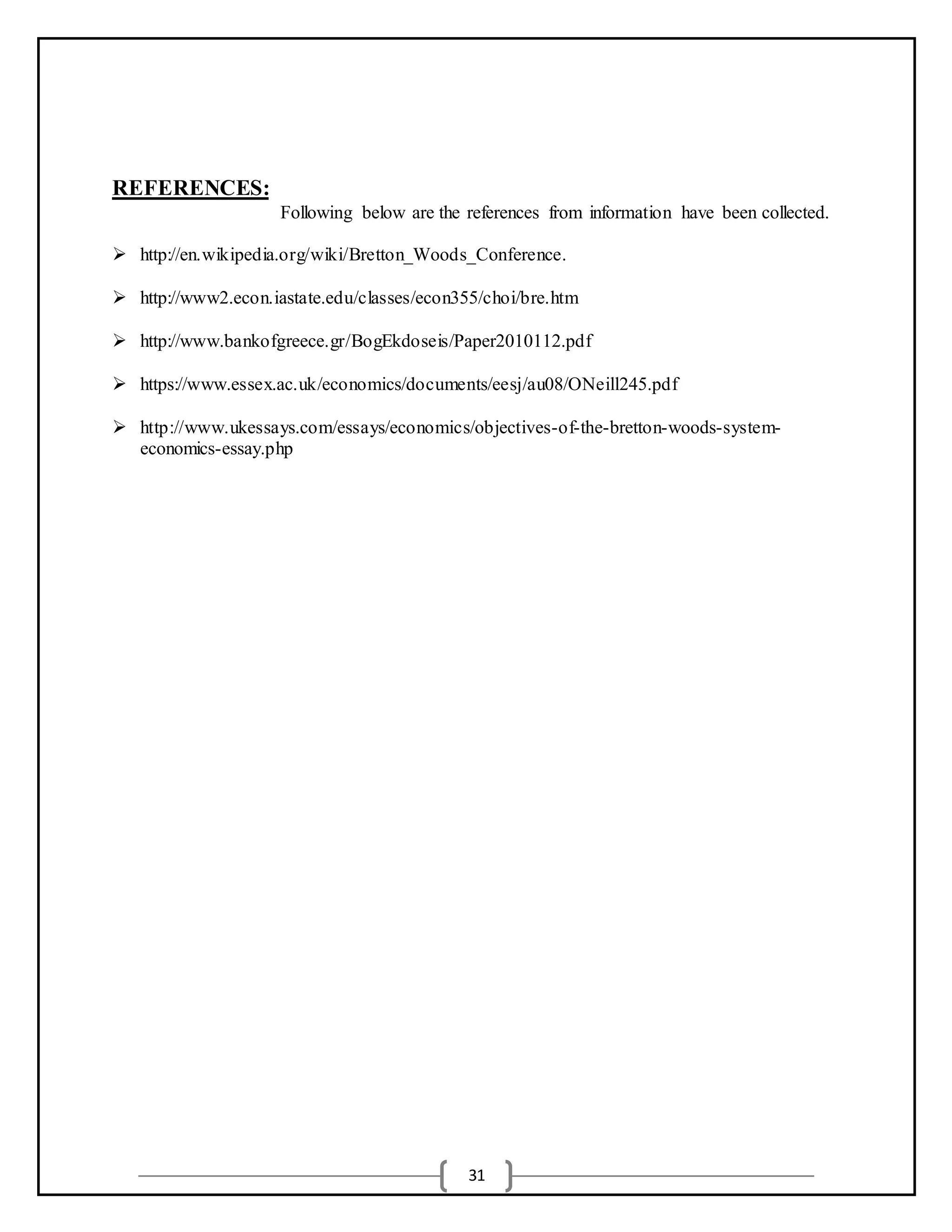 31
REFERENCES:
Following below are the references from information have been collected.
 http://en.wikipedia.org/wiki/Bretton_Woods_Conference.
 http://www2.econ.iastate.edu/classes/econ355/choi/bre.htm
 http://www.bankofgreece.gr/BogEkdoseis/Paper2010112.pdf
 https://www.essex.ac.uk/economics/documents/eesj/au08/ONeill245.pdf
 http://www.ukessays.com/essays/economics/objectives-of-the-bretton-woods-system-
economics-essay.php
 