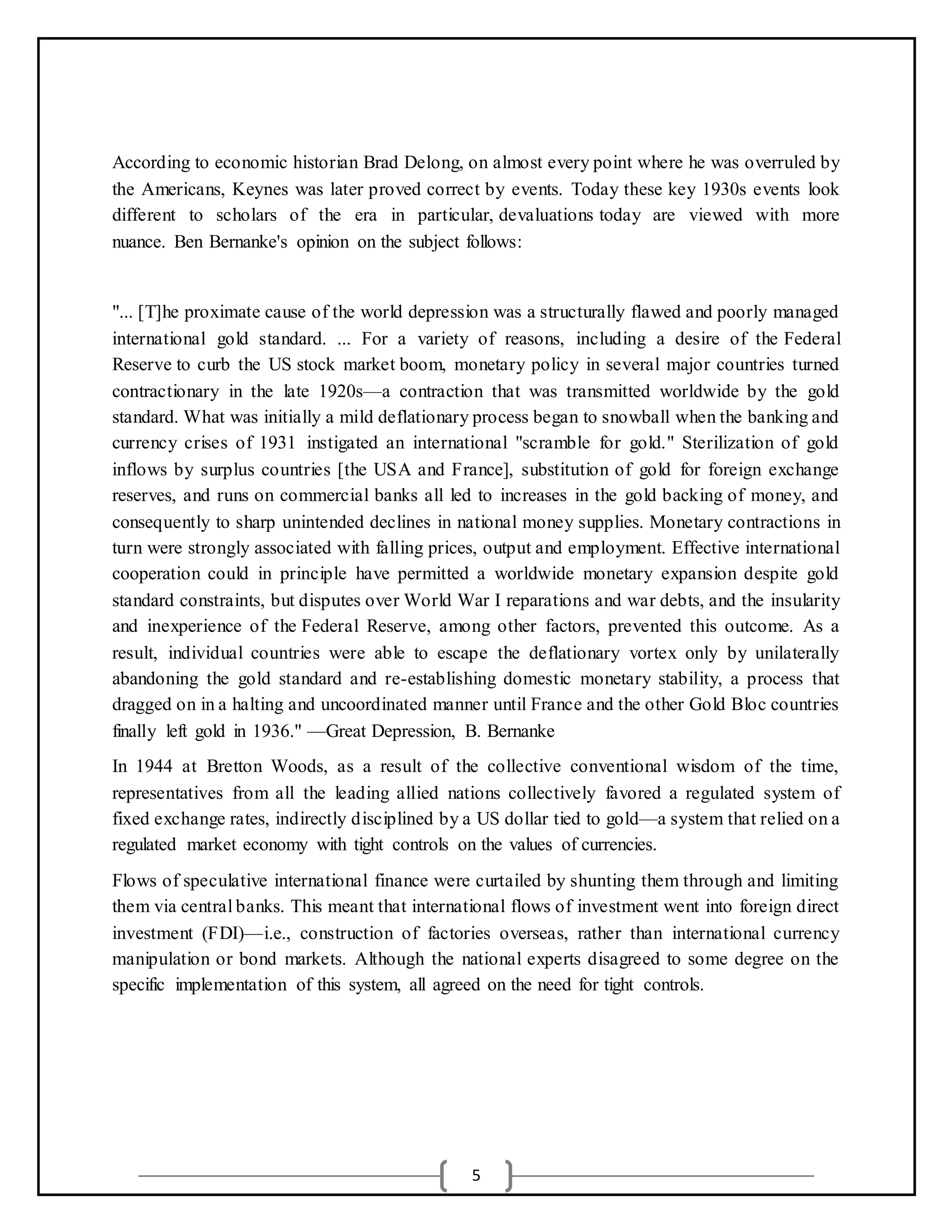 5
According to economic historian Brad Delong, on almost every point where he was overruled by
the Americans, Keynes was later proved correct by events. Today these key 1930s events look
different to scholars of the era in particular, devaluations today are viewed with more
nuance. Ben Bernanke's opinion on the subject follows:
"... [T]he proximate cause of the world depression was a structurally flawed and poorly managed
international gold standard. ... For a variety of reasons, including a desire of the Federal
Reserve to curb the US stock market boom, monetary policy in several major countries turned
contractionary in the late 1920s—a contraction that was transmitted worldwide by the gold
standard. What was initially a mild deflationary process began to snowball when the banking and
currency crises of 1931 instigated an international "scramble for gold." Sterilization of gold
inflows by surplus countries [the USA and France], substitution of gold for foreign exchange
reserves, and runs on commercial banks all led to increases in the gold backing of money, and
consequently to sharp unintended declines in national money supplies. Monetary contractions in
turn were strongly associated with falling prices, output and employment. Effective international
cooperation could in principle have permitted a worldwide monetary expansion despite gold
standard constraints, but disputes over World War I reparations and war debts, and the insularity
and inexperience of the Federal Reserve, among other factors, prevented this outcome. As a
result, individual countries were able to escape the deflationary vortex only by unilaterally
abandoning the gold standard and re-establishing domestic monetary stability, a process that
dragged on in a halting and uncoordinated manner until France and the other Gold Bloc countries
finally left gold in 1936." —Great Depression, B. Bernanke
In 1944 at Bretton Woods, as a result of the collective conventional wisdom of the time,
representatives from all the leading allied nations collectively favored a regulated system of
fixed exchange rates, indirectly disciplined by a US dollar tied to gold—a system that relied on a
regulated market economy with tight controls on the values of currencies.
Flows of speculative international finance were curtailed by shunting them through and limiting
them via central banks. This meant that international flows of investment went into foreign direct
investment (FDI)—i.e., construction of factories overseas, rather than international currency
manipulation or bond markets. Although the national experts disagreed to some degree on the
specific implementation of this system, all agreed on the need for tight controls.
 