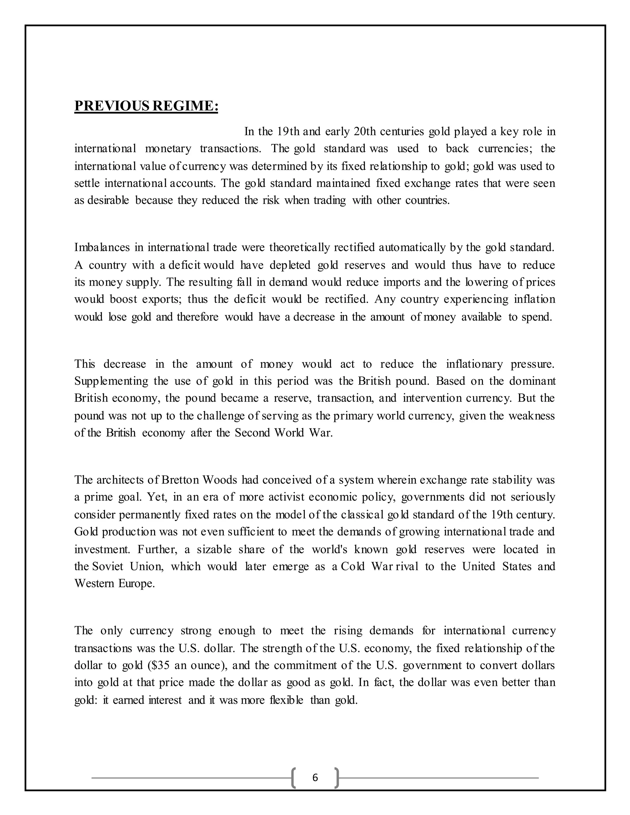 6
PREVIOUS REGIME:
In the 19th and early 20th centuries gold played a key role in
international monetary transactions. The gold standard was used to back currencies; the
international value of currency was determined by its fixed relationship to gold; gold was used to
settle international accounts. The gold standard maintained fixed exchange rates that were seen
as desirable because they reduced the risk when trading with other countries.
Imbalances in international trade were theoretically rectified automatically by the gold standard.
A country with a deficit would have depleted gold reserves and would thus have to reduce
its money supply. The resulting fall in demand would reduce imports and the lowering of prices
would boost exports; thus the deficit would be rectified. Any country experiencing inflation
would lose gold and therefore would have a decrease in the amount of money available to spend.
This decrease in the amount of money would act to reduce the inflationary pressure.
Supplementing the use of gold in this period was the British pound. Based on the dominant
British economy, the pound became a reserve, transaction, and intervention currency. But the
pound was not up to the challenge of serving as the primary world currency, given the weakness
of the British economy after the Second World War.
The architects of Bretton Woods had conceived of a system wherein exchange rate stability was
a prime goal. Yet, in an era of more activist economic policy, governments did not seriously
consider permanently fixed rates on the model of the classical gold standard of the 19th century.
Gold production was not even sufficient to meet the demands of growing international trade and
investment. Further, a sizable share of the world's known gold reserves were located in
the Soviet Union, which would later emerge as a Cold War rival to the United States and
Western Europe.
The only currency strong enough to meet the rising demands for international currency
transactions was the U.S. dollar. The strength of the U.S. economy, the fixed relationship of the
dollar to gold ($35 an ounce), and the commitment of the U.S. government to convert dollars
into gold at that price made the dollar as good as gold. In fact, the dollar was even better than
gold: it earned interest and it was more flexible than gold.
 