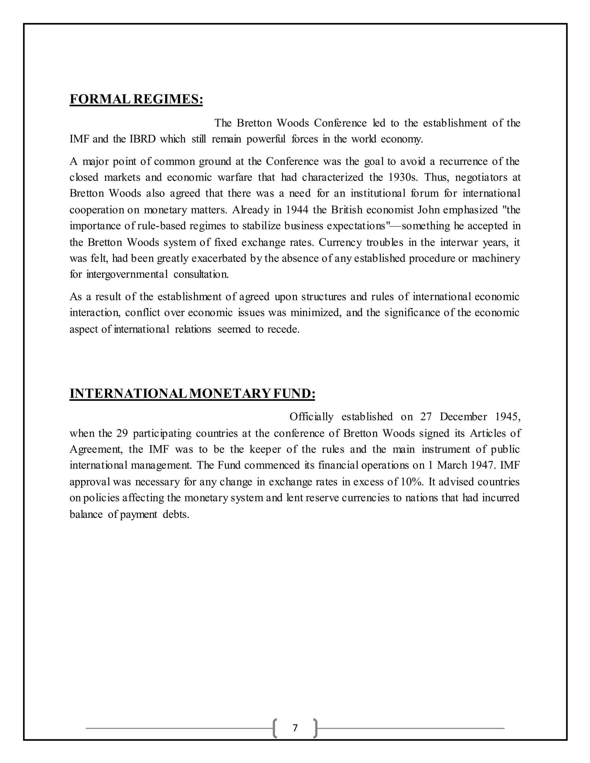 7
FORMAL REGIMES:
The Bretton Woods Conference led to the establishment of the
IMF and the IBRD which still remain powerful forces in the world economy.
A major point of common ground at the Conference was the goal to avoid a recurrence of the
closed markets and economic warfare that had characterized the 1930s. Thus, negotiators at
Bretton Woods also agreed that there was a need for an institutional forum for international
cooperation on monetary matters. Already in 1944 the British economist John emphasized "the
importance of rule-based regimes to stabilize business expectations"—something he accepted in
the Bretton Woods system of fixed exchange rates. Currency troubles in the interwar years, it
was felt, had been greatly exacerbated by the absence of any established procedure or machinery
for intergovernmental consultation.
As a result of the establishment of agreed upon structures and rules of international economic
interaction, conflict over economic issues was minimized, and the significance of the economic
aspect of international relations seemed to recede.
INTERNATIONALMONETARYFUND:
Officially established on 27 December 1945,
when the 29 participating countries at the conference of Bretton Woods signed its Articles of
Agreement, the IMF was to be the keeper of the rules and the main instrument of public
international management. The Fund commenced its financial operations on 1 March 1947. IMF
approval was necessary for any change in exchange rates in excess of 10%. It advised countries
on policies affecting the monetary system and lent reserve currencies to nations that had incurred
balance of payment debts.
 