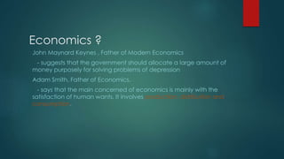 Economics ?
John Maynard Keynes , Father of Modern Economics
- suggests that the government should allocate a large amount of
money purposely for solving problems of depression
Adam Smith, Father of Economics,
- says that the main concerned of economics is mainly with the
satisfaction of human wants. It involves production, distribution and
consumption.
 