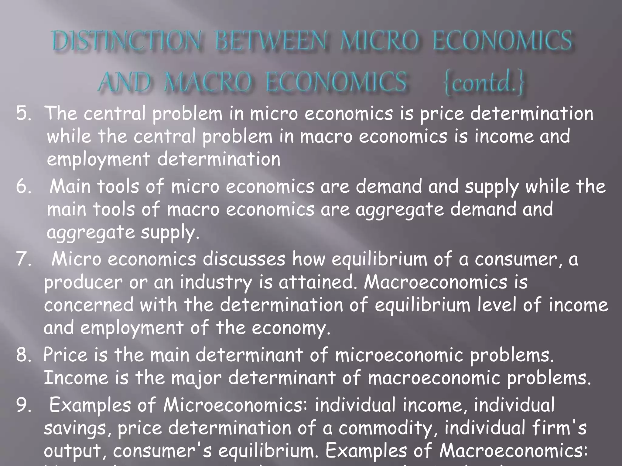 5. The central problem in micro economics is price determination
while the central problem in macro economics is income and
employment determination
6. Main tools of micro economics are demand and supply while the
main tools of macro economics are aggregate demand and
aggregate supply.
7. Micro economics discusses how equilibrium of a consumer, a
producer or an industry is attained. Macroeconomics is
concerned with the determination of equilibrium level of income
and employment of the economy.
8. Price is the main determinant of microeconomic problems.
Income is the major determinant of macroeconomic problems.
9. Examples of Microeconomics: individual income, individual
savings, price determination of a commodity, individual firm's
output, consumer's equilibrium. Examples of Macroeconomics:
 