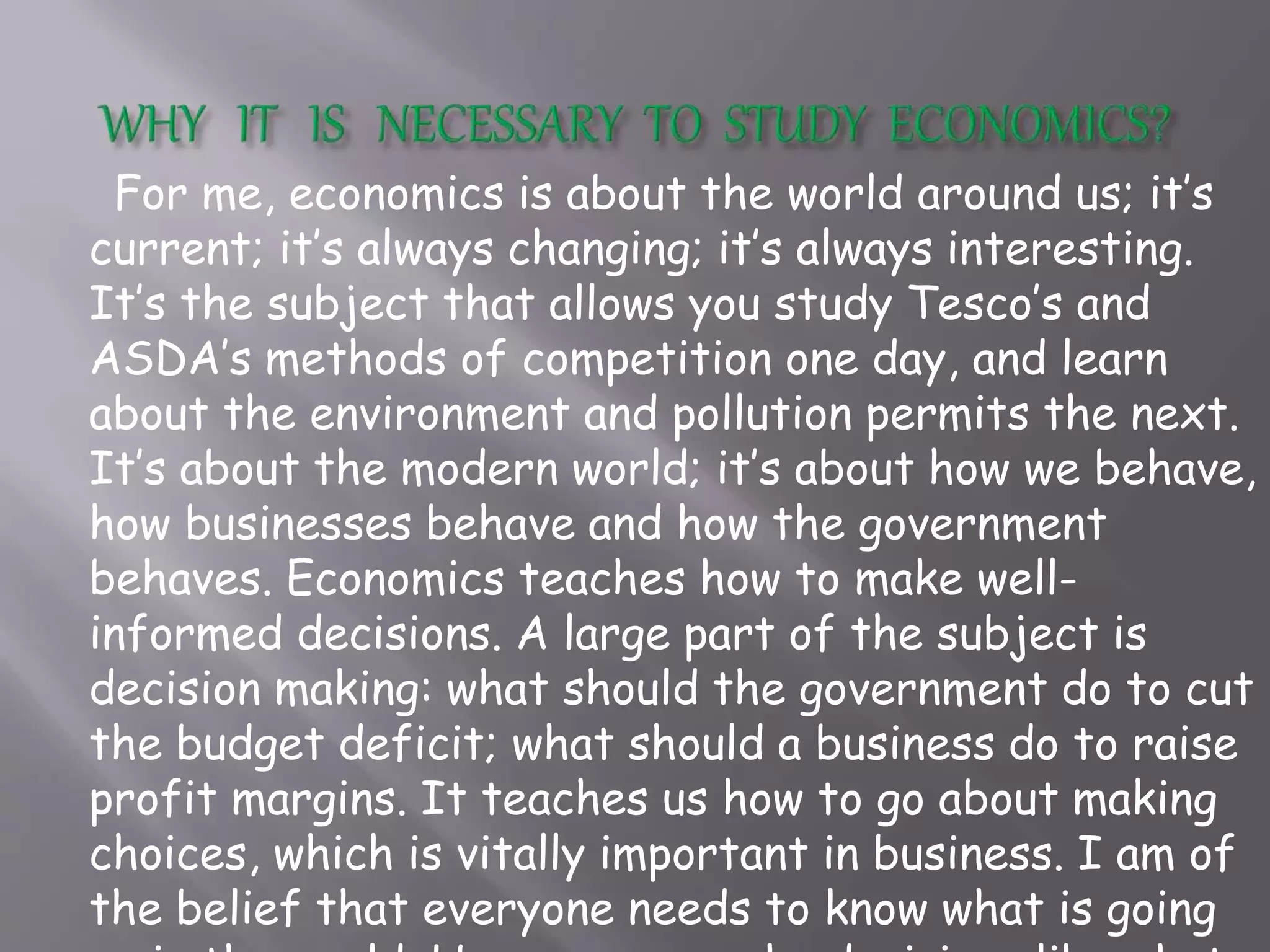 For me, economics is about the world around us; it’s
current; it’s always changing; it’s always interesting.
It’s the subject that allows you study Tesco’s and
ASDA’s methods of competition one day, and learn
about the environment and pollution permits the next.
It’s about the modern world; it’s about how we behave,
how businesses behave and how the government
behaves. Economics teaches how to make well-
informed decisions. A large part of the subject is
decision making: what should the government do to cut
the budget deficit; what should a business do to raise
profit margins. It teaches us how to go about making
choices, which is vitally important in business. I am of
the belief that everyone needs to know what is going
 