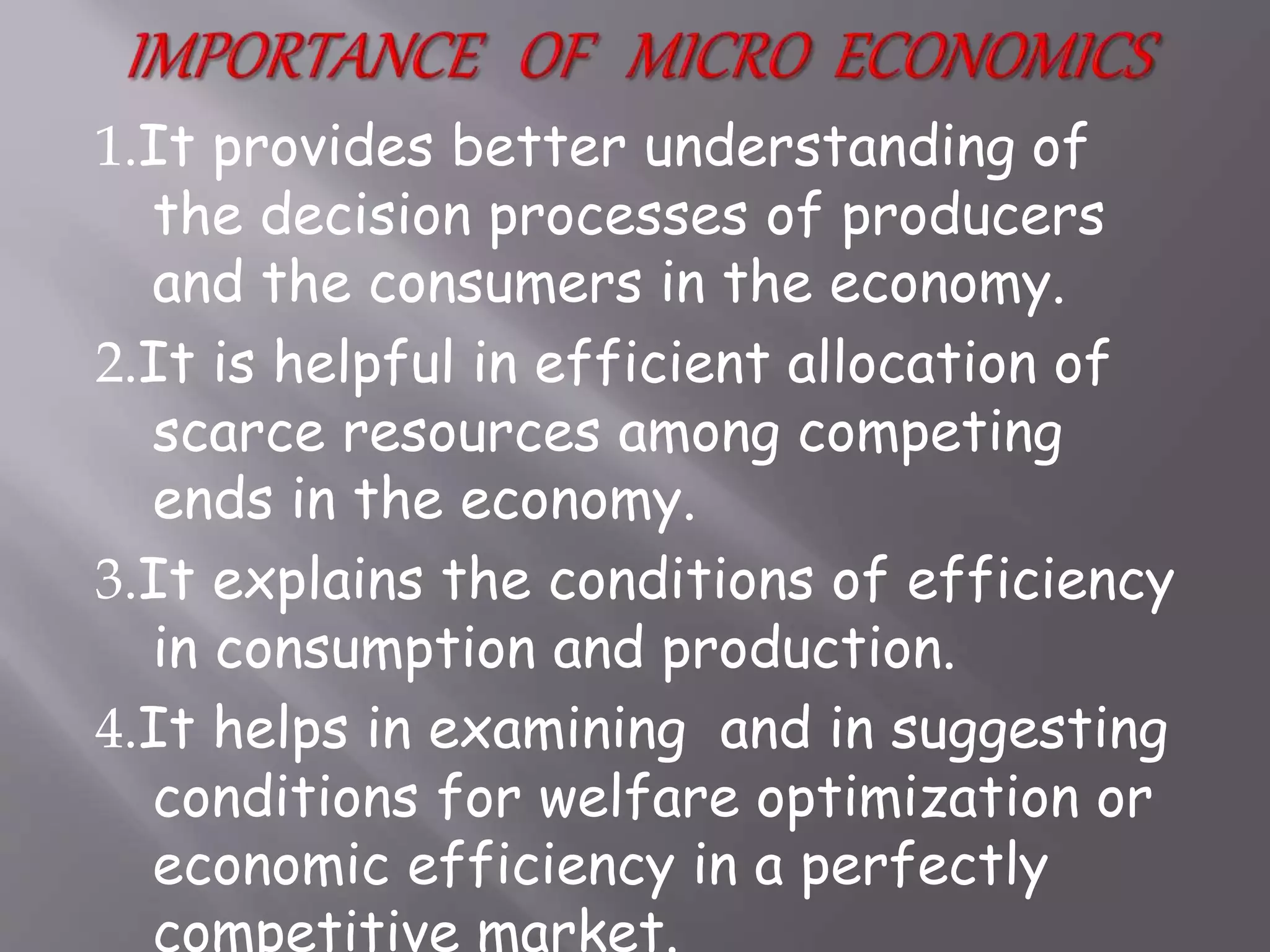 1.It provides better understanding of
the decision processes of producers
and the consumers in the economy.
2.It is helpful in efficient allocation of
scarce resources among competing
ends in the economy.
3.It explains the conditions of efficiency
in consumption and production.
4.It helps in examining and in suggesting
conditions for welfare optimization or
economic efficiency in a perfectly
competitive market.
 