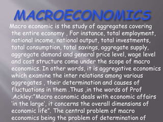 Macro economic is the study of aggregates covering
the entire economy , For instance, total employment,
national income, national output, total investments,
total consumption, total savings, aggregate supply,
aggregate demand and general price level, wage level
and cost structure come under the scope of macro
economics. In other words, it is aggregative economics
which examine the inter relations among various
aggregates , their determination and causes of
fluctuations in them .Thus ,in the words of Prof
.Ackley:”Macro economic deals with economic affairs
‘in the large’, it concerns the overall dimensions of
economic life”. The central problem of macro
economics being the problem of determination of
 