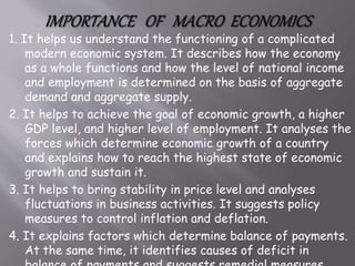 1. It helps us understand the functioning of a complicated
modern economic system. It describes how the economy
as a whole functions and how the level of national income
and employment is determined on the basis of aggregate
demand and aggregate supply.
2. It helps to achieve the goal of economic growth, a higher
GDP level, and higher level of employment. It analyses the
forces which determine economic growth of a country
and explains how to reach the highest state of economic
growth and sustain it.
3. It helps to bring stability in price level and analyses
fluctuations in business activities. It suggests policy
measures to control inflation and deflation.
4. It explains factors which determine balance of payments.
At the same time, it identifies causes of deficit in
 