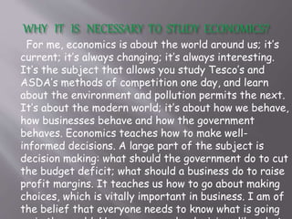 For me, economics is about the world around us; it’s
current; it’s always changing; it’s always interesting.
It’s the subject that allows you study Tesco’s and
ASDA’s methods of competition one day, and learn
about the environment and pollution permits the next.
It’s about the modern world; it’s about how we behave,
how businesses behave and how the government
behaves. Economics teaches how to make well-
informed decisions. A large part of the subject is
decision making: what should the government do to cut
the budget deficit; what should a business do to raise
profit margins. It teaches us how to go about making
choices, which is vitally important in business. I am of
the belief that everyone needs to know what is going
 